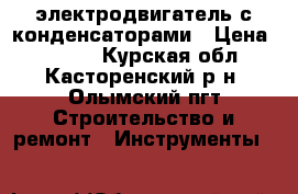 электродвигатель с конденсаторами › Цена ­ 3 500 - Курская обл., Касторенский р-н, Олымский пгт Строительство и ремонт » Инструменты   